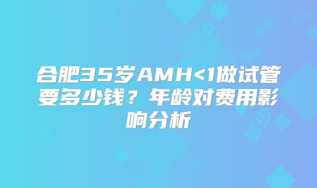 合肥35岁AMH<1做试管要多少钱?年龄对费用影响分析