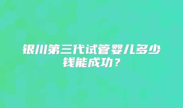银川第三代试管婴儿多少钱能成功?