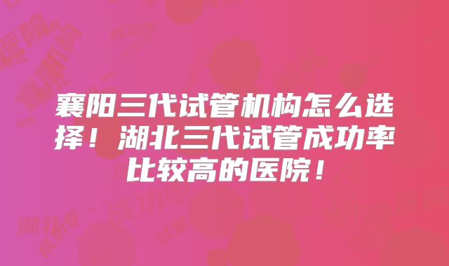 襄阳三代试管机构怎么选择!湖北三代试管成功率比较高的医院!
