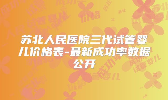 苏北人民医院三代试管婴儿价格表-最新成功率数据公开