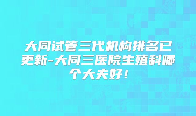 大同试管三代机构排名已更新-大同三医院生殖科哪个大夫好！