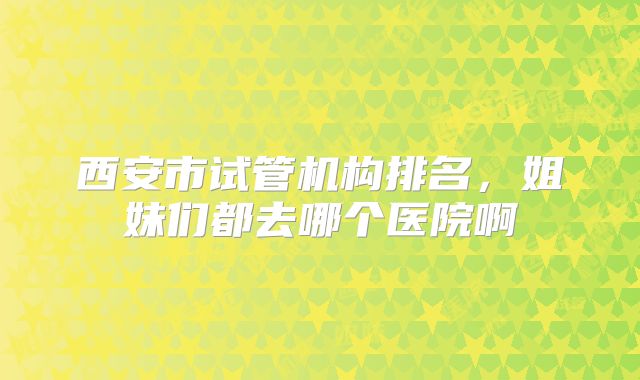 西安市试管机构排名,姐妹们都去哪个医院啊