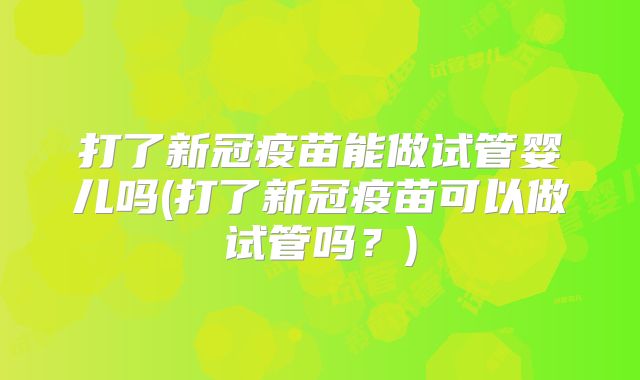 打了新冠疫苗能做试管婴儿吗(打了新冠疫苗可以做试管吗？)
