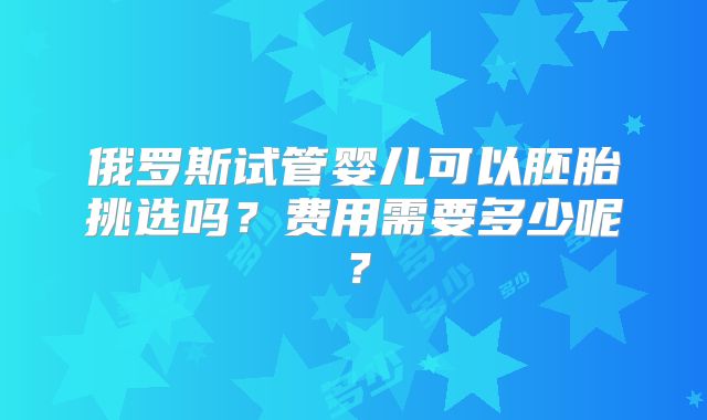 俄罗斯试管婴儿可以胚胎挑选吗？费用需要多少呢？