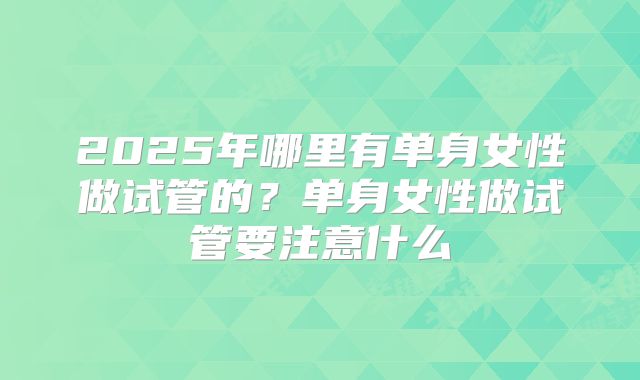 2025年哪里有单身女性做试管的?单身女性做试管要注意什么