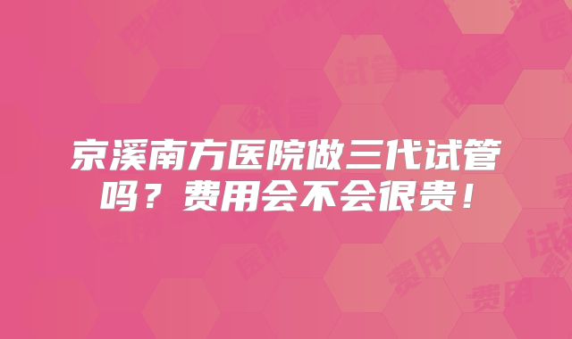 京溪南方医院做三代试管吗？费用会不会很贵！