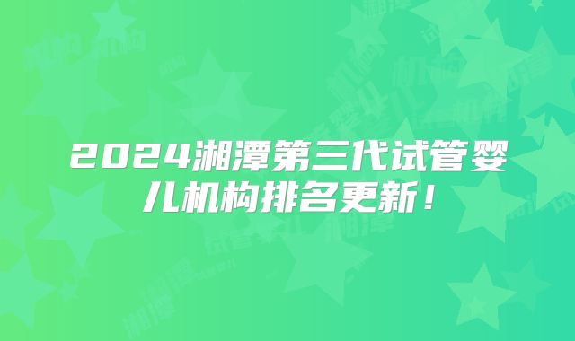 2024湘潭第三代试管婴儿机构排名更新！