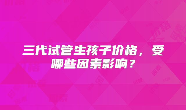 三代试管生孩子价格,受哪些因素影响?