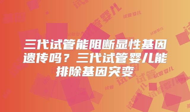 三代试管能阻断显性基因遗传吗？三代试管婴儿能排除基因突变