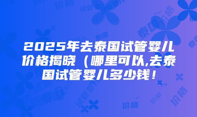 2025年去泰国试管婴儿价格揭晓（哪里可以,去泰国试管婴儿多少钱！
