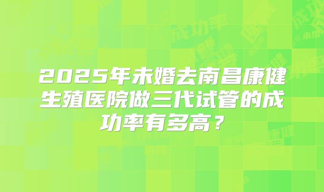 2025年未婚去南昌康健生殖医院做三代试管的成功率有多高?