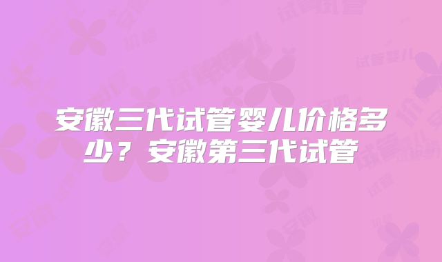 安徽三代试管婴儿价格多少？安徽第三代试管