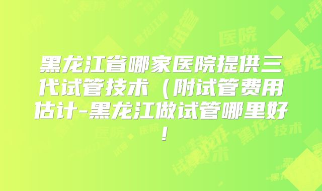 黑龙江省哪家医院提供三代试管技术(附试管费用估计-黑龙江做试管哪里好!
