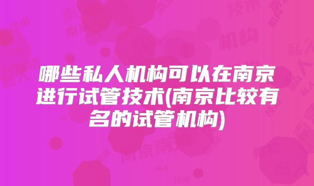 哪些私人机构可以在南京进行试管技术(南京比较有名的试管机构)