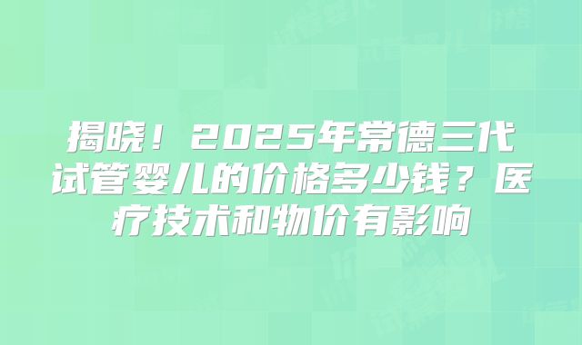 揭晓！2025年常德三代试管婴儿的价格多少钱？医疗技术和物价有影响