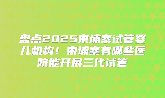 盘点2025柬埔寨试管婴儿机构!柬埔寨有哪些医院能开展三代试管