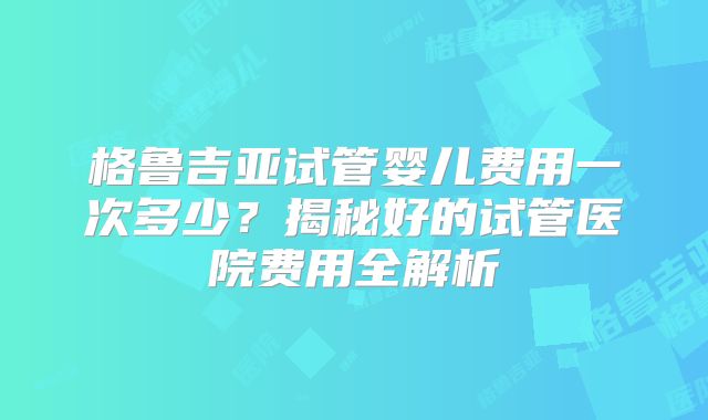格鲁吉亚试管婴儿费用一次多少？揭秘好的试管医院费用全解析