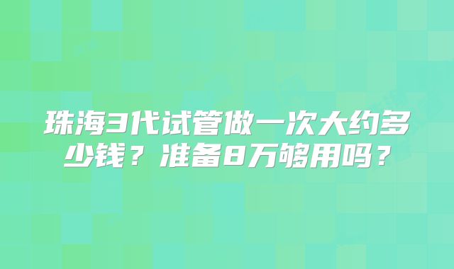 珠海3代试管做一次大约多少钱？准备8万够用吗？