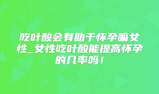 吃叶酸会有助于怀孕嘛女性_女性吃叶酸能提高怀孕的几率吗!