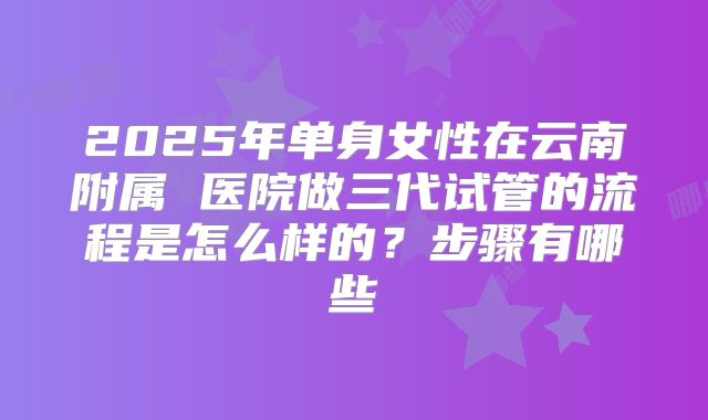 2025年单身女性在云南附属 医院做三代试管的流程是怎么样的？步骤有哪些