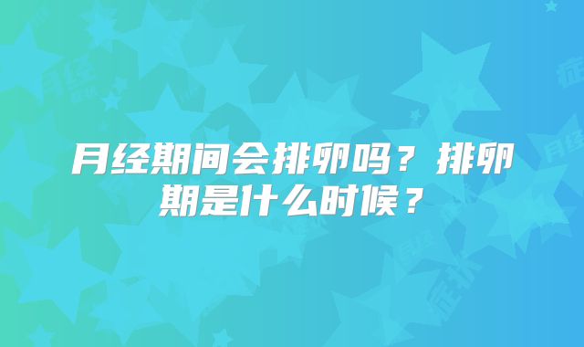 月经期间会排卵吗?排卵期是什么时候?