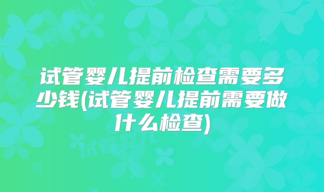 试管婴儿提前检查需要多少钱(试管婴儿提前需要做什么检查)