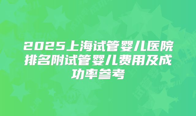 2025上海试管婴儿医院排名附试管婴儿费用及成功率参考