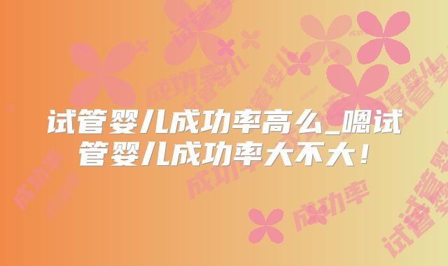 试管婴儿成功率高么_嗯试管婴儿成功率大不大!
