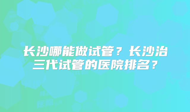 长沙哪能做试管？长沙治三代试管的医院排名？