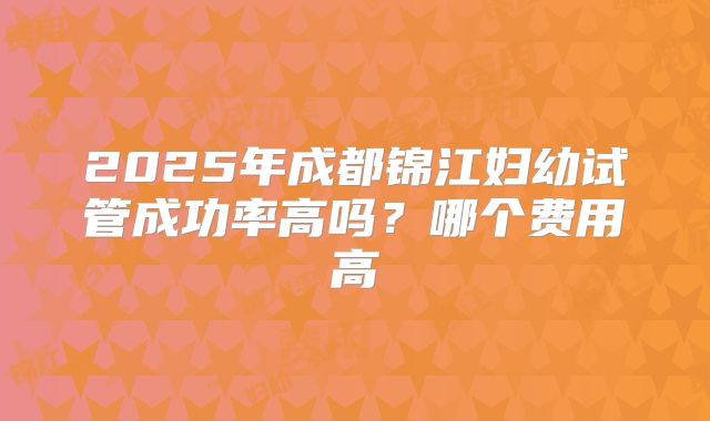 2025年成都锦江妇幼试管成功率高吗?哪个费用高