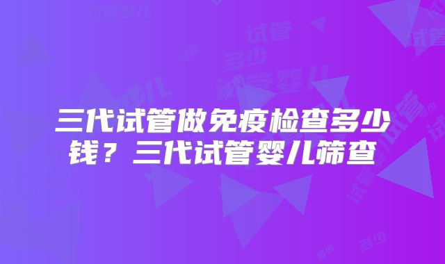 三代试管做免疫检查多少钱？三代试管婴儿筛查