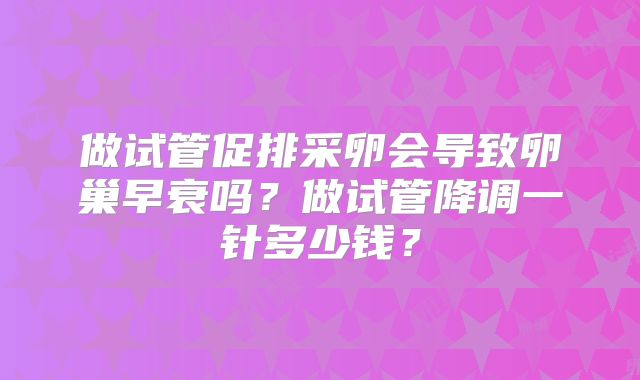 做试管促排采卵会导致卵巢早衰吗？做试管降调一针多少钱？