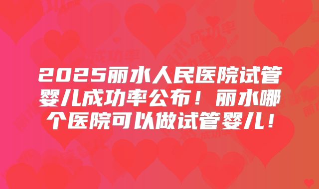 2025丽水人民医院试管婴儿成功率公布!丽水哪个医院可以做试管婴儿!