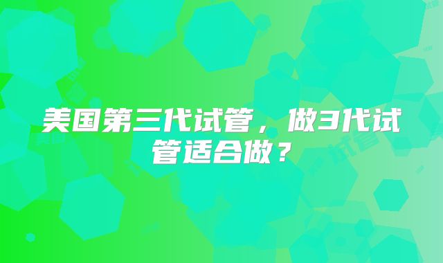 美国第三代试管，做3代试管适合做？