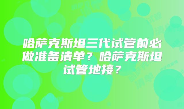 哈萨克斯坦三代试管前必做准备清单?哈萨克斯坦试管地接?