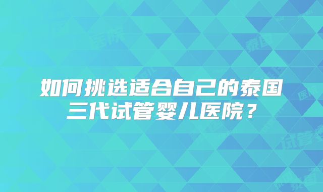 如何挑选适合自己的泰国三代试管婴儿医院？