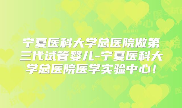宁夏医科大学总医院做第三代试管婴儿-宁夏医科大学总医院医学实验中心！