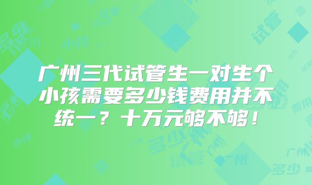 广州三代试管生一对生个小孩需要多少钱费用并不统一?十万元够不够!
