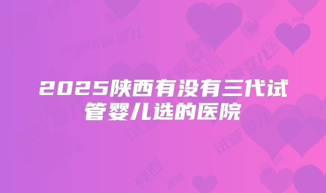 2025陕西有没有三代试管婴儿选的医院