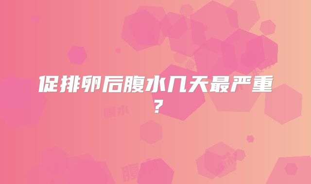 促排卵后腹水几天最严重？