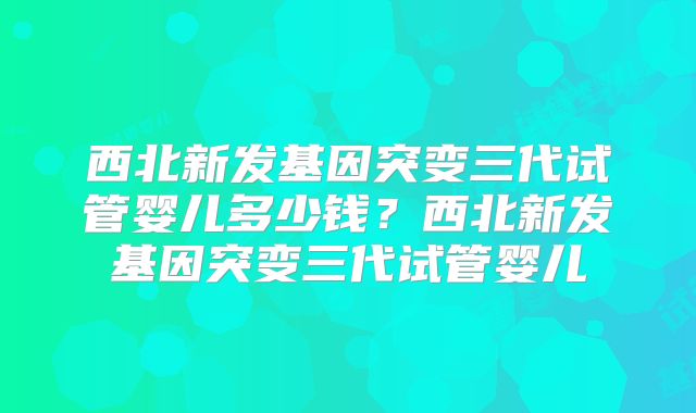西北新发基因突变三代试管婴儿多少钱？西北新发基因突变三代试管婴儿