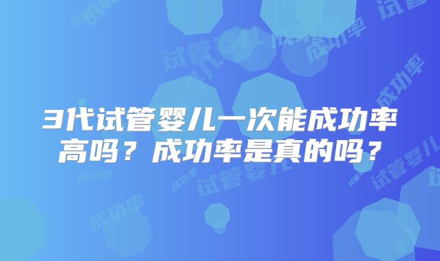 3代试管婴儿一次能成功率高吗？成功率是真的吗？
