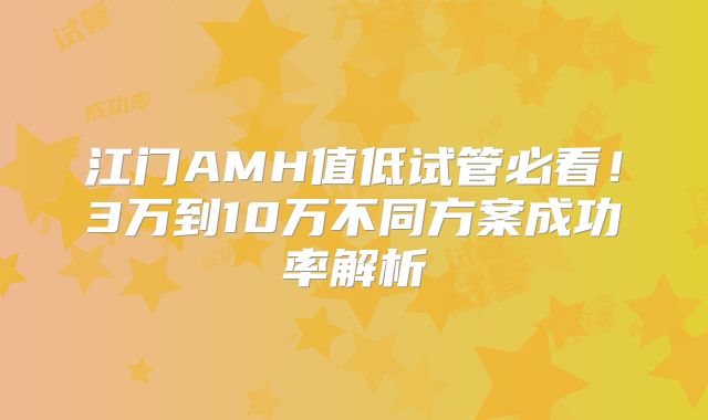 江门AMH值低试管必看！3万到10万不同方案成功率解析