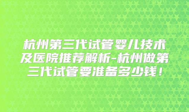 杭州第三代试管婴儿技术及医院推荐解析-杭州做第三代试管要准备多少钱！