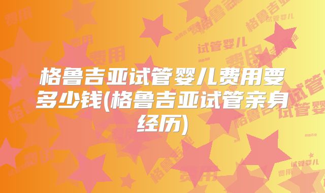 格鲁吉亚试管婴儿费用要多少钱(格鲁吉亚试管亲身经历)