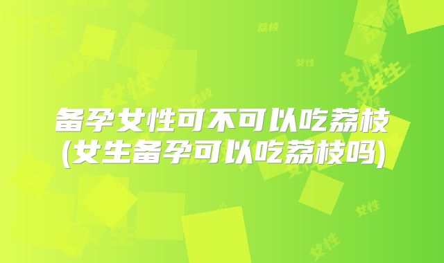备孕女性可不可以吃荔枝(女生备孕可以吃荔枝吗)