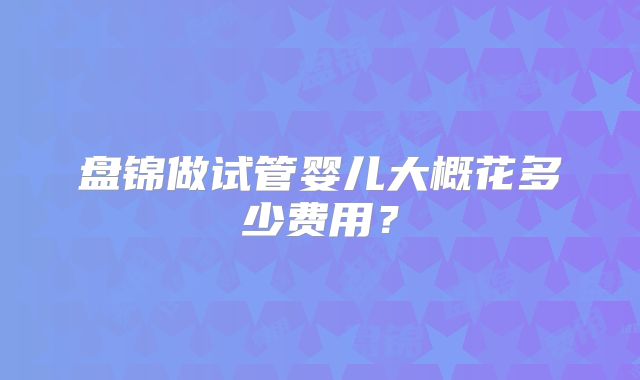盘锦做试管婴儿大概花多少费用?