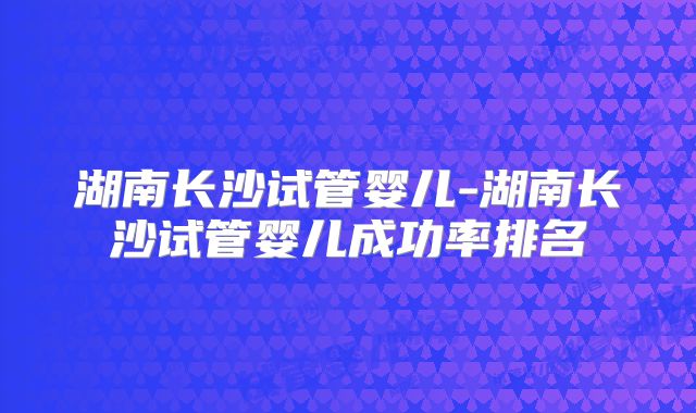 湖南长沙试管婴儿-湖南长沙试管婴儿成功率排名