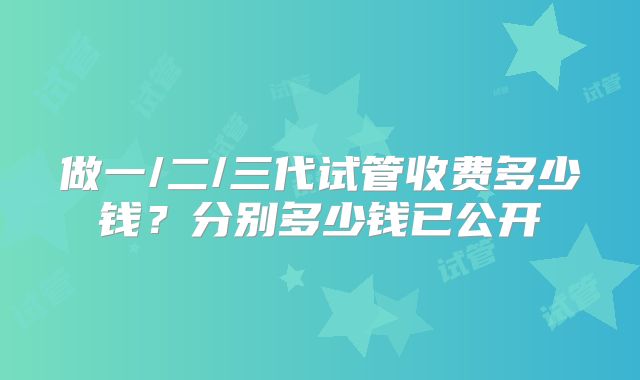 做一/二/三代试管收费多少钱?分别多少钱已公开