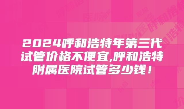 2024呼和浩特年第三代试管价格不便宜,呼和浩特附属医院试管多少钱!
